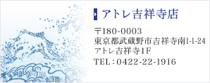 アトレ吉祥寺店　〒180-0003　東京都武蔵野市吉祥寺南1-1-24 アトレ吉祥寺1F　TEL：0422-22-1916